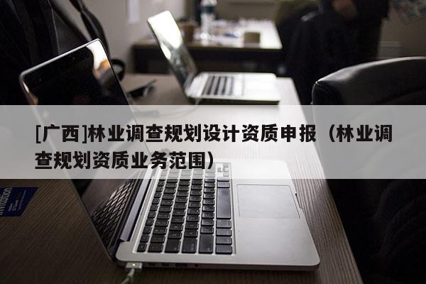 [廣西]林業(yè)調(diào)查規(guī)劃設(shè)計資質(zhì)申報（林業(yè)調(diào)查規(guī)劃資質(zhì)業(yè)務(wù)范圍）