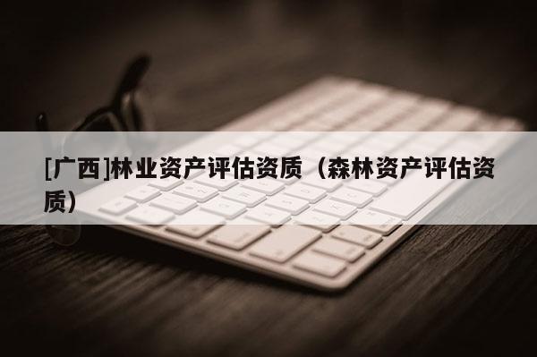 [廣西]林業(yè)資產(chǎn)評估資質(zhì)（森林資產(chǎn)評估資質(zhì)）