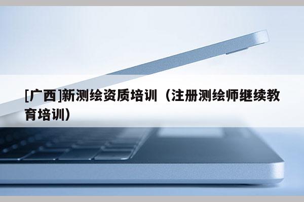 [廣西]新測(cè)繪資質(zhì)培訓(xùn)（注冊(cè)測(cè)繪師繼續(xù)教育培訓(xùn)）
