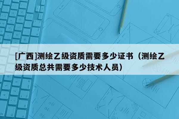 [廣西]測繪乙級資質(zhì)需要多少證書（測繪乙級資質(zhì)總共需要多少技術(shù)人員）