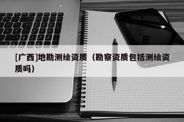[廣西]地勘測(cè)繪資質(zhì)（勘察資質(zhì)包括測(cè)繪資質(zhì)嗎）