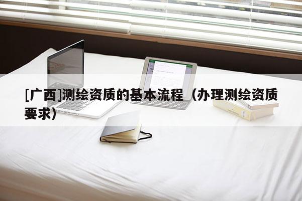 [廣西]測繪資質(zhì)的基本流程（辦理測繪資質(zhì)要求）