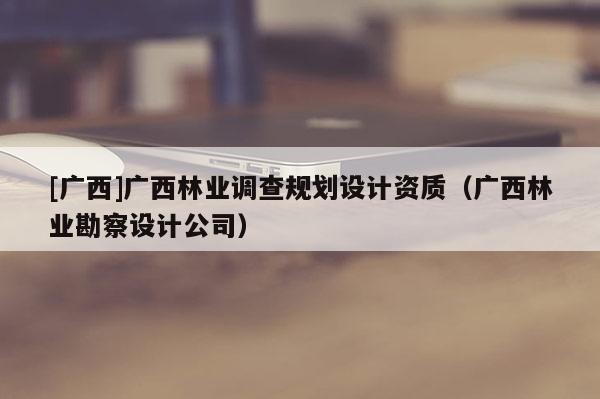 [廣西]廣西林業(yè)調(diào)查規(guī)劃設(shè)計(jì)資質(zhì)（廣西林業(yè)勘察設(shè)計(jì)公司）
