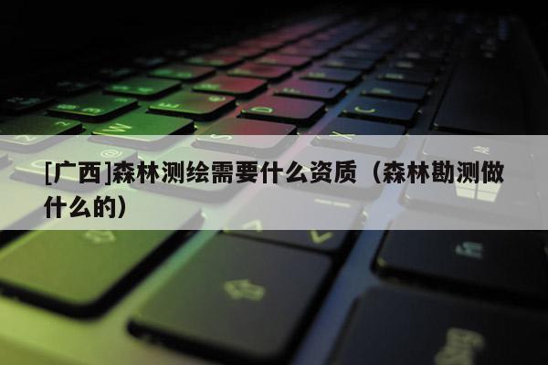[廣西]森林測繪需要什么資質(zhì)（森林勘測做什么的）