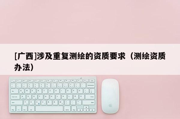 [廣西]涉及重復(fù)測繪的資質(zhì)要求（測繪資質(zhì)辦法）