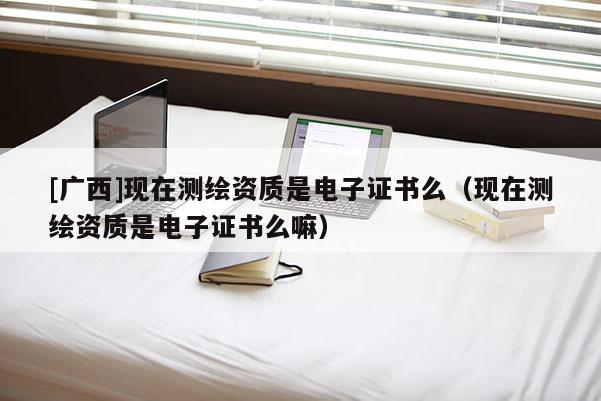 [廣西]現(xiàn)在測繪資質是電子證書么（現(xiàn)在測繪資質是電子證書么嘛）