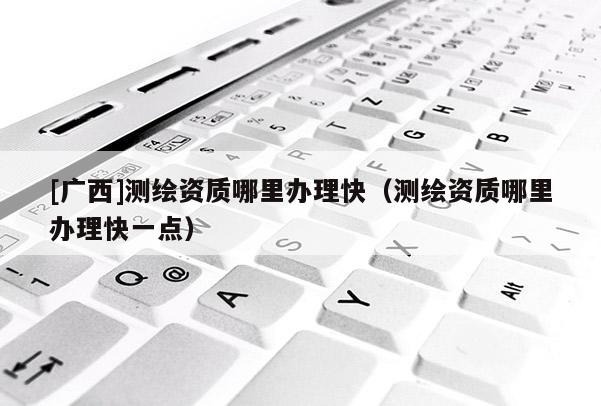 [廣西]測繪資質(zhì)哪里辦理快（測繪資質(zhì)哪里辦理快一點）