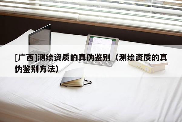 [廣西]測繪資質(zhì)的真?zhèn)舞b別（測繪資質(zhì)的真?zhèn)舞b別方法）