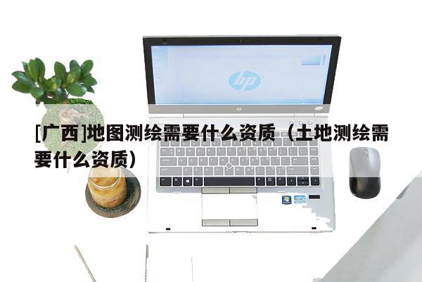 [廣西]地圖測繪需要什么資質(zhì)（土地測繪需要什么資質(zhì)）