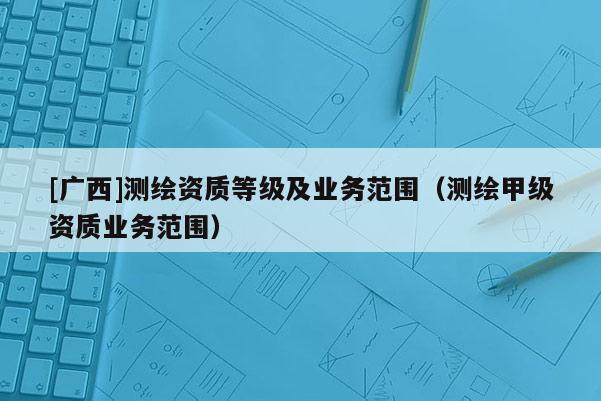 [廣西]測繪資質(zhì)等級及業(yè)務(wù)范圍（測繪甲級資質(zhì)業(yè)務(wù)范圍）
