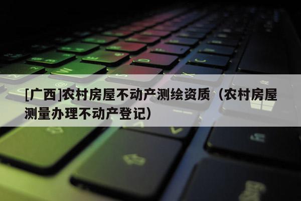 [廣西]農(nóng)村房屋不動(dòng)產(chǎn)測繪資質(zhì)（農(nóng)村房屋測量辦理不動(dòng)產(chǎn)登記）