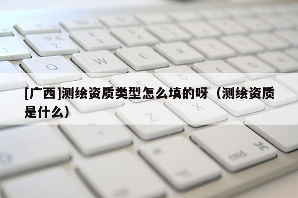 [廣西]測繪資質(zhì)類型怎么填的呀（測繪資質(zhì)是什么）
