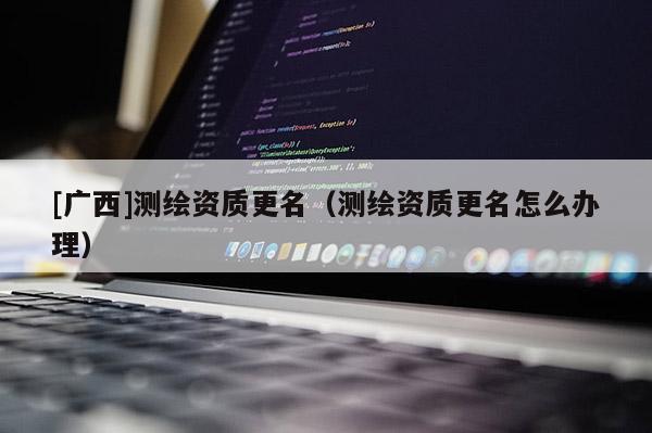[廣西]測繪資質(zhì)更名（測繪資質(zhì)更名怎么辦理）