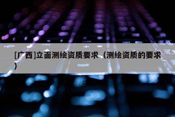 [廣西]立面測繪資質(zhì)要求（測繪資質(zhì)的要求）