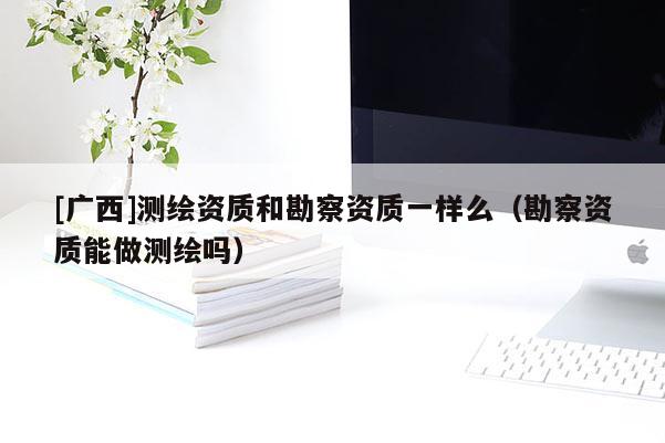 [廣西]測繪資質(zhì)和勘察資質(zhì)一樣么（勘察資質(zhì)能做測繪嗎）