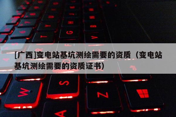 [廣西]變電站基坑測繪需要的資質(zhì)（變電站基坑測繪需要的資質(zhì)證書）