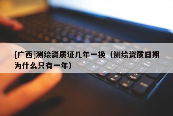 [廣西]測繪資質(zhì)證幾年一換（測繪資質(zhì)日期為什么只有一年）