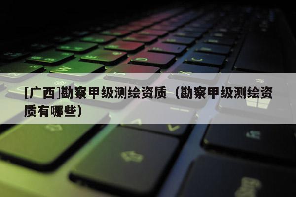 [廣西]勘察甲級測繪資質(zhì)（勘察甲級測繪資質(zhì)有哪些）