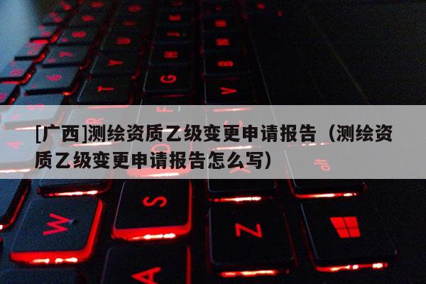 [廣西]測(cè)繪資質(zhì)乙級(jí)變更申請(qǐng)報(bào)告（測(cè)繪資質(zhì)乙級(jí)變更申請(qǐng)報(bào)告怎么寫）