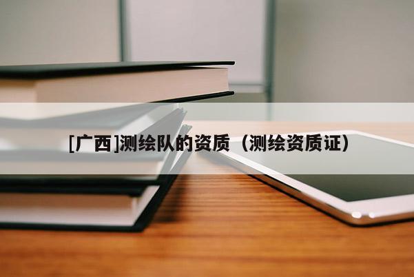 [廣西]測(cè)繪隊(duì)的資質(zhì)（測(cè)繪資質(zhì)證）
