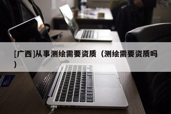 [廣西]從事測繪需要資質(zhì)（測繪需要資質(zhì)嗎）