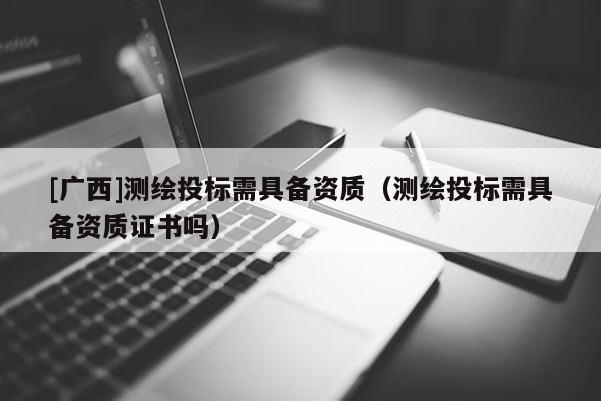 [廣西]測繪投標需具備資質(zhì)（測繪投標需具備資質(zhì)證書嗎）