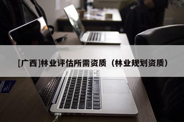 [廣西]林業(yè)評估所需資質(zhì)（林業(yè)規(guī)劃資質(zhì)）