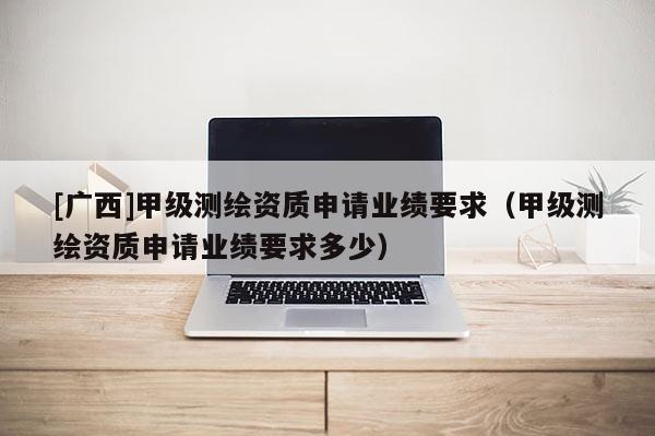 [廣西]甲級(jí)測(cè)繪資質(zhì)申請(qǐng)業(yè)績(jī)要求（甲級(jí)測(cè)繪資質(zhì)申請(qǐng)業(yè)績(jī)要求多少）