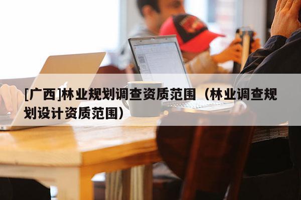 [廣西]林業(yè)規(guī)劃調(diào)查資質(zhì)范圍（林業(yè)調(diào)查規(guī)劃設計資質(zhì)范圍）