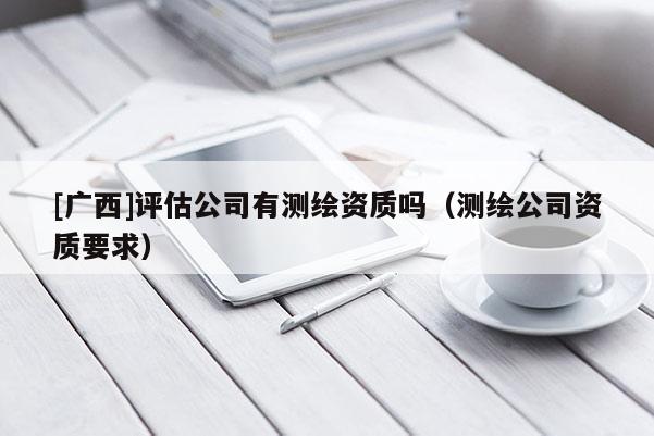 [廣西]評估公司有測繪資質嗎（測繪公司資質要求）
