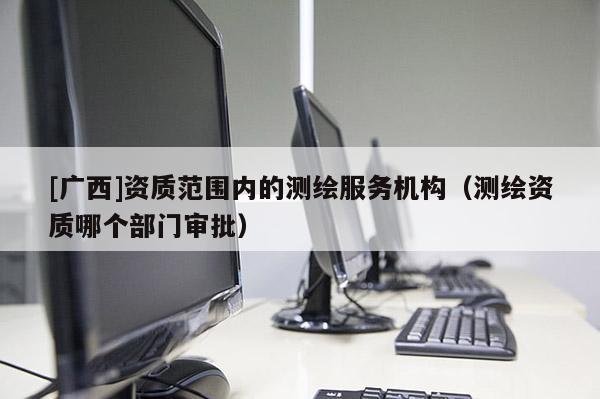 [廣西]資質(zhì)范圍內(nèi)的測(cè)繪服務(wù)機(jī)構(gòu)（測(cè)繪資質(zhì)哪個(gè)部門審批）