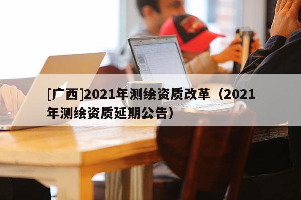 [廣西]2021年測繪資質(zhì)改革（2021年測繪資質(zhì)延期公告）
