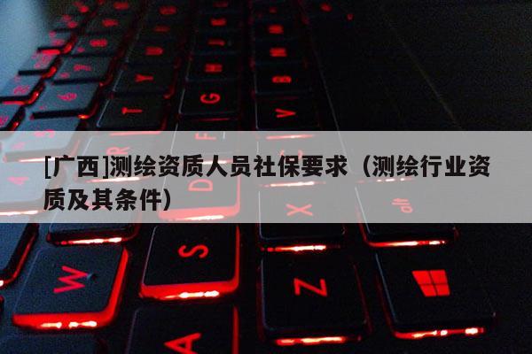[廣西]測繪資質(zhì)人員社保要求（測繪行業(yè)資質(zhì)及其條件）