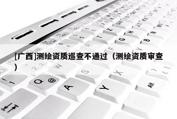 [廣西]測(cè)繪資質(zhì)巡查不通過(guò)（測(cè)繪資質(zhì)審查）