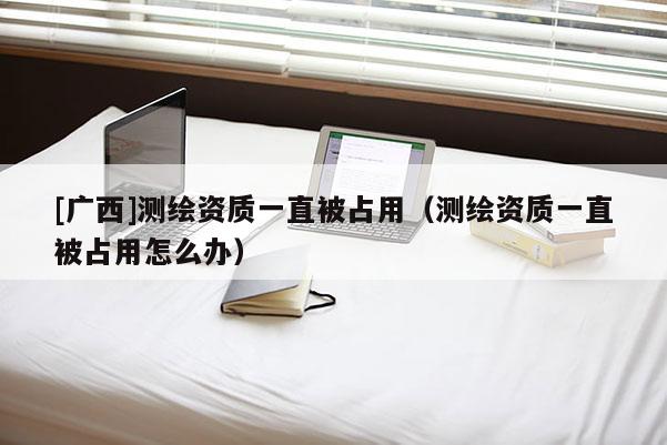 [廣西]測繪資質(zhì)一直被占用（測繪資質(zhì)一直被占用怎么辦）