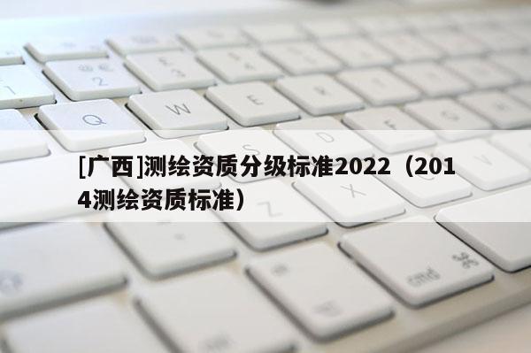 [廣西]測繪資質(zhì)分級標(biāo)準(zhǔn)2022（2014測繪資質(zhì)標(biāo)準(zhǔn)）