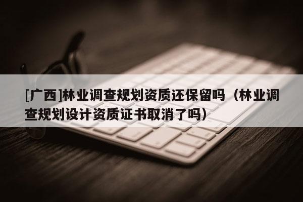 [廣西]林業(yè)調(diào)查規(guī)劃資質(zhì)還保留嗎（林業(yè)調(diào)查規(guī)劃設(shè)計資質(zhì)證書取消了嗎）