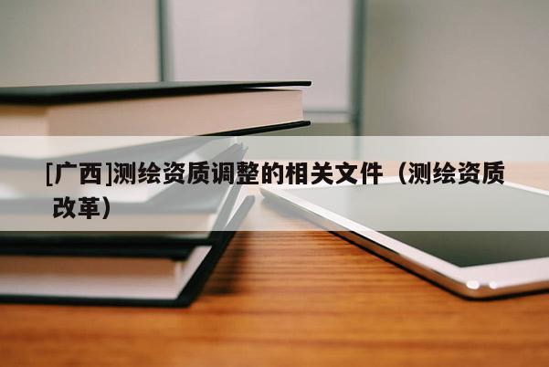 [廣西]測繪資質(zhì)調(diào)整的相關(guān)文件（測繪資質(zhì) 改革）