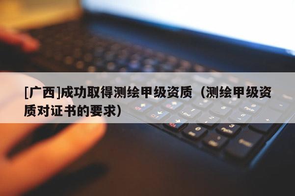 [廣西]成功取得測繪甲級資質(zhì)（測繪甲級資質(zhì)對證書的要求）