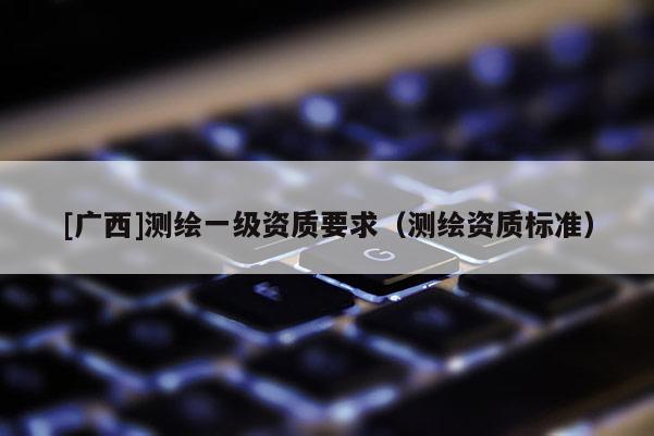 [廣西]測(cè)繪一級(jí)資質(zhì)要求（測(cè)繪資質(zhì)標(biāo)準(zhǔn)）