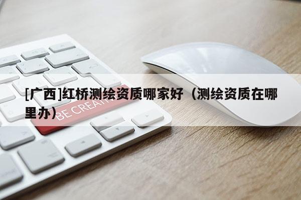 [廣西]紅橋測(cè)繪資質(zhì)哪家好（測(cè)繪資質(zhì)在哪里辦）
