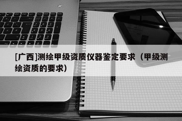 [廣西]測繪甲級資質儀器鑒定要求（甲級測繪資質的要求）