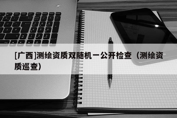 [廣西]測繪資質(zhì)雙隨機一公開檢查（測繪資質(zhì)巡查）