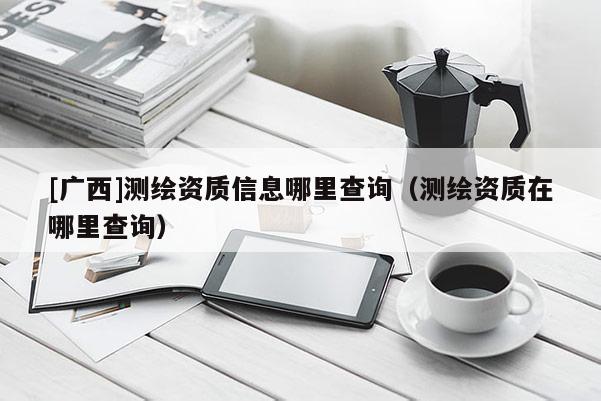 [廣西]測(cè)繪資質(zhì)信息哪里查詢（測(cè)繪資質(zhì)在哪里查詢）