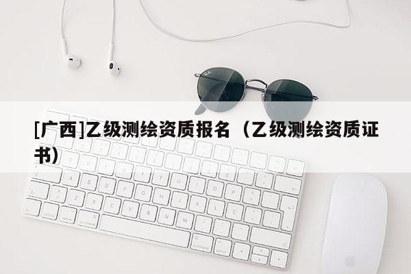 [廣西]乙級測繪資質(zhì)報名（乙級測繪資質(zhì)證書）