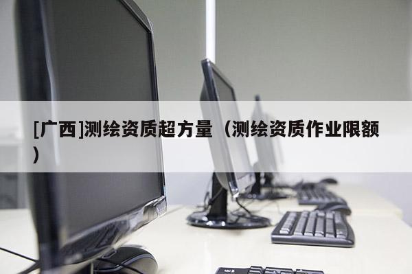 [廣西]測繪資質(zhì)超方量（測繪資質(zhì)作業(yè)限額）