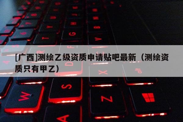 [廣西]測(cè)繪乙級(jí)資質(zhì)申請(qǐng)貼吧最新（測(cè)繪資質(zhì)只有甲乙）