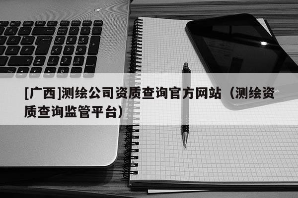 [廣西]測繪公司資質(zhì)查詢官方網(wǎng)站（測繪資質(zhì)查詢監(jiān)管平臺）
