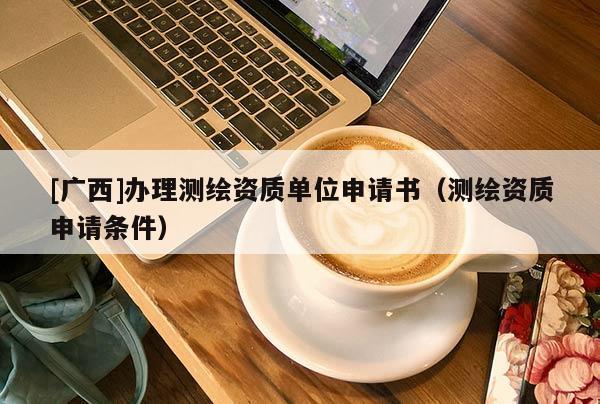 [廣西]辦理測(cè)繪資質(zhì)單位申請(qǐng)書（測(cè)繪資質(zhì)申請(qǐng)條件）