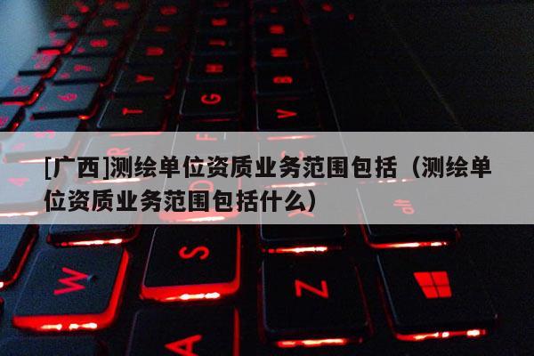 [廣西]測繪單位資質(zhì)業(yè)務(wù)范圍包括（測繪單位資質(zhì)業(yè)務(wù)范圍包括什么）